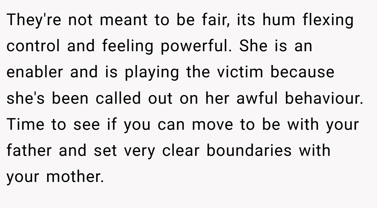 They're not meant to be fair, its hum flexing control and feeling powerful. She is an enabler and is playing the victim because she's been called out on her awful behaviour. Time to see if you can move to be with your father and set very clear boundaries with your mother.