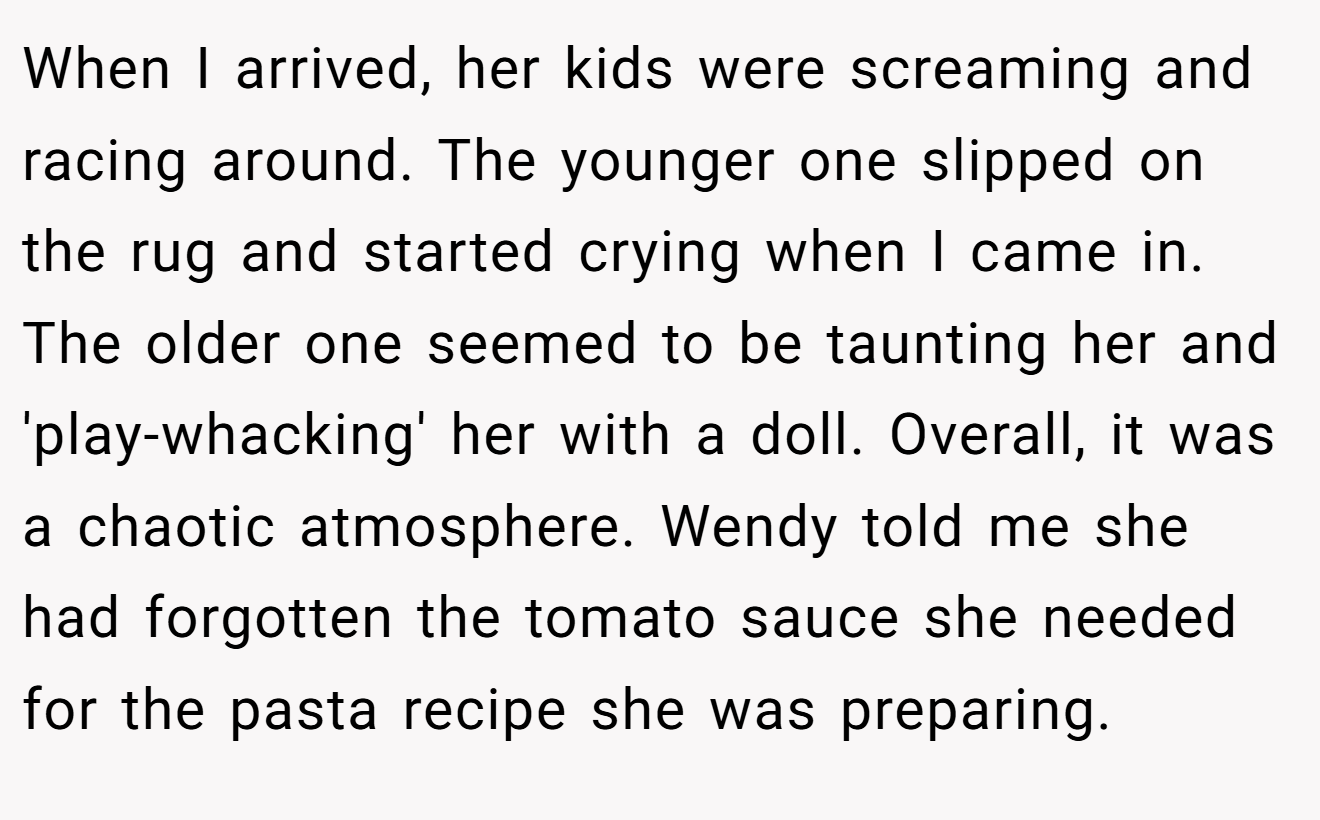When I arrived, her kids were screaming and racing around. The younger one slipped on the rug and started crying when I came in. The older one seemed to be taunting her and 'play-whacking' her with a doll. Overall, it was a chaotic atmosphere. Wendy told me she had forgotten the tomato sauce she needed for the pasta recipe she was preparing.