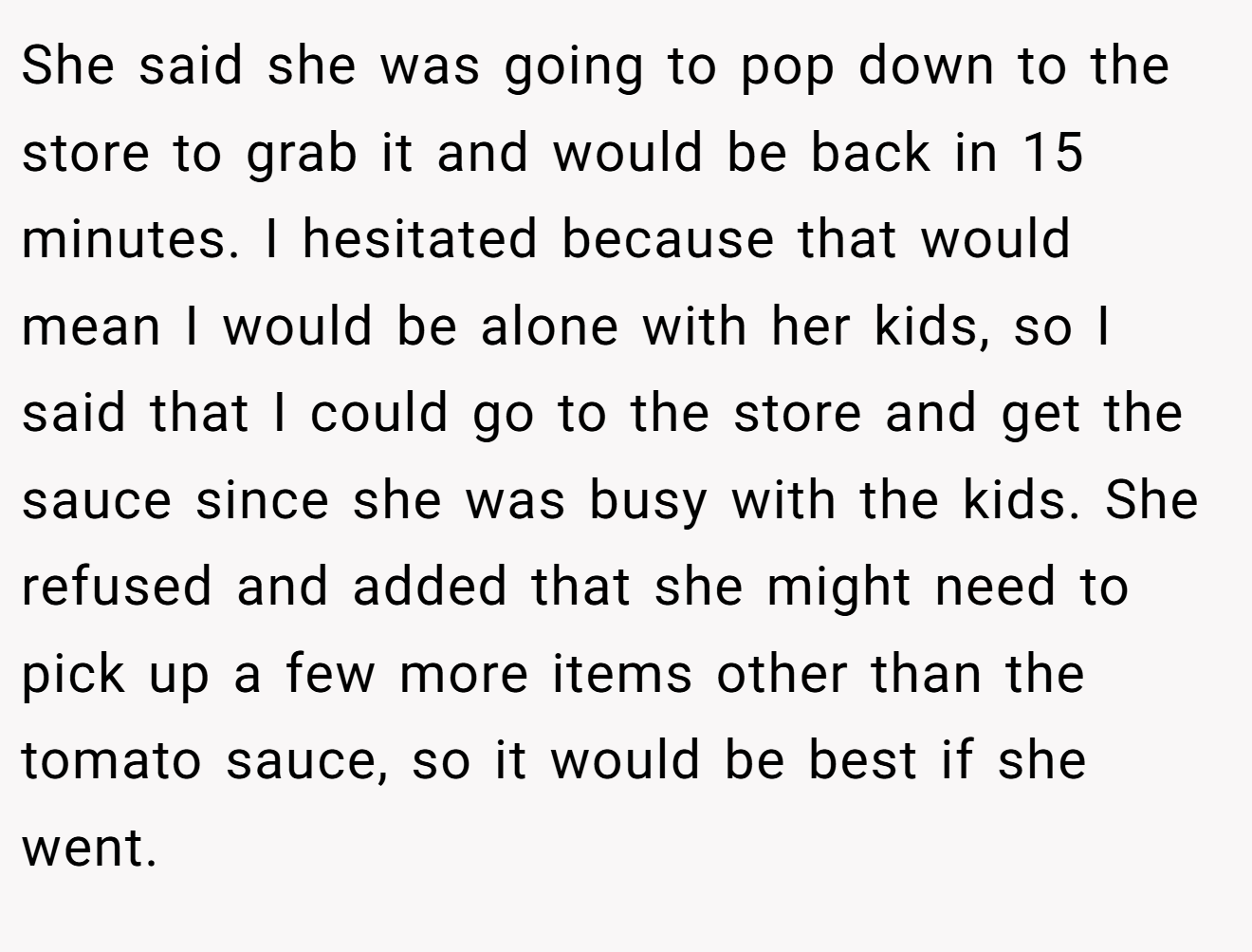 She said she was going to pop down to the store to grab it and would be back in 15 minutes. I hesitated because that would mean I would be alone with her kids, so I said that I could go to the store and get the sauce since she was busy with the kids. She refused and added that she might need to pick up a few more items other than the tomato sauce, so it would be best if she went.