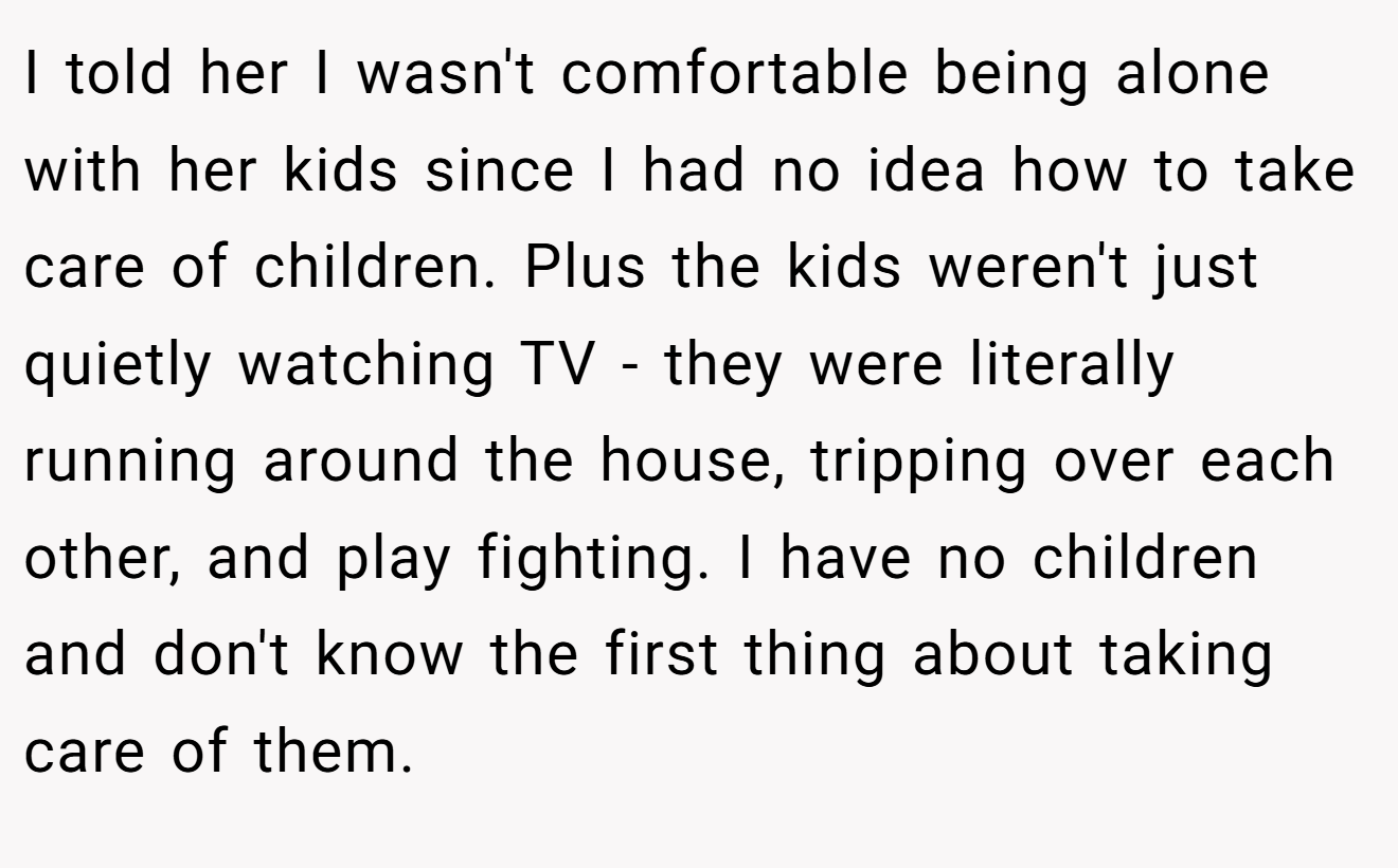 I told her I wasn't comfortable being alone with her kids since I had no idea how to take care of children. Plus the kids weren't just quietly watching TV - they were literally running around the house, tripping over each other, and play fighting. I have no children and don't know the first thing about taking care of them.