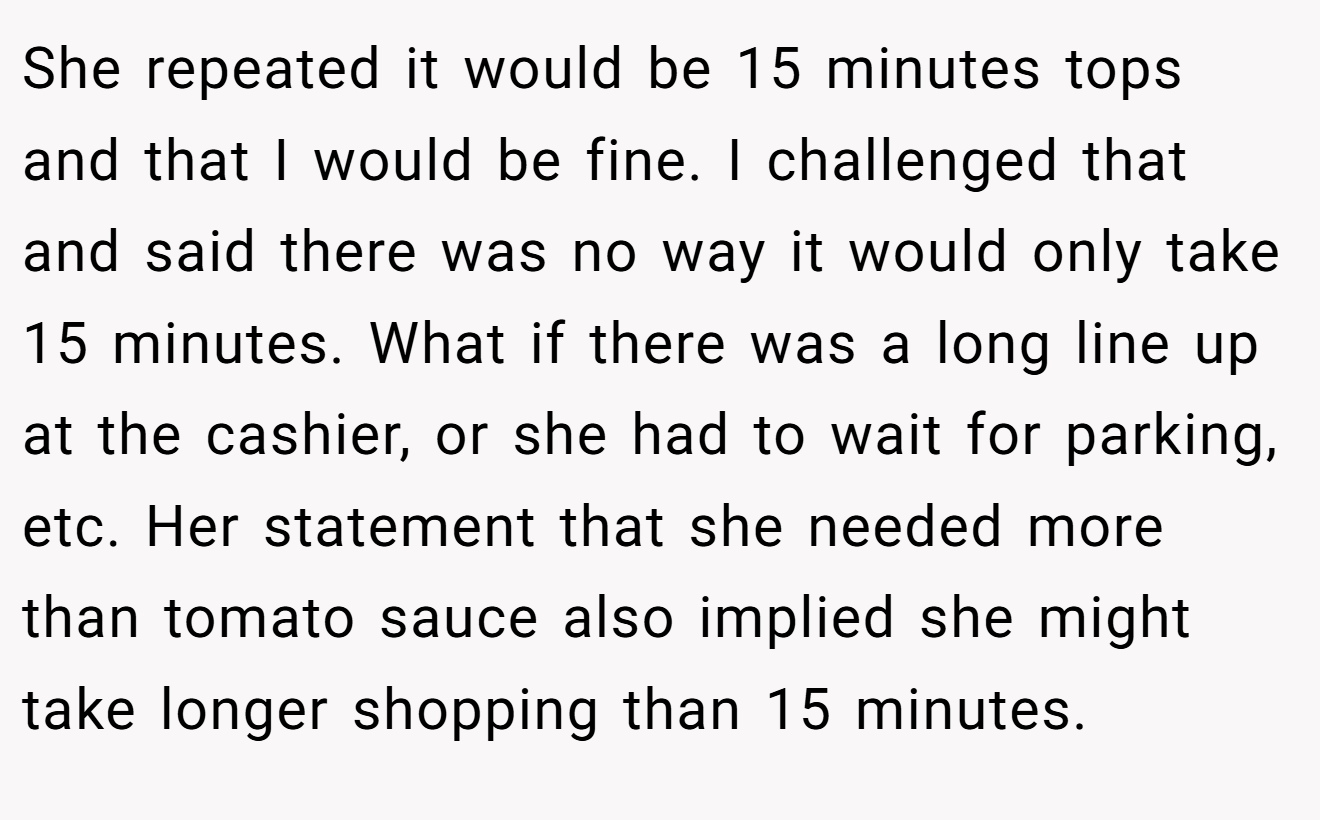 She repeated it would be 15 minutes tops and that I would be fine. I challenged that and said there was no way it would only take 15 minutes. What if there was a long line up at the cashier, or she had to wait for parking, etc. Her statement that she needed more than tomato sauce also implied she might take longer shopping than 15 minutes.