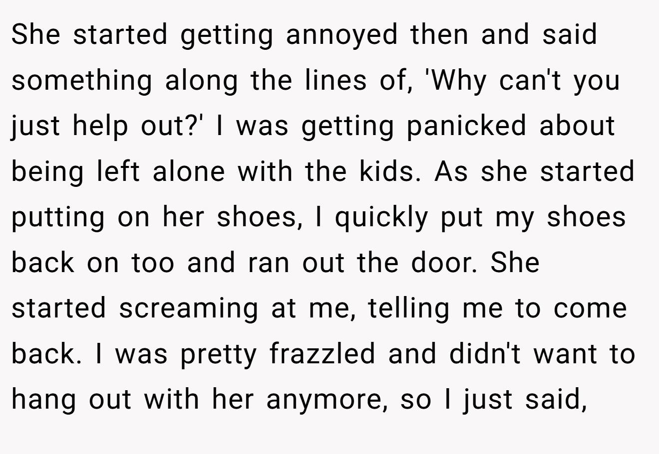 She started getting annoyed then and said something along the lines of, 'Why can't you just help out?' I was getting panicked about being left alone with the kids. As she started putting on her shoes, I quickly put my shoes back on too and ran out the door. She started screaming at me, telling me to come back. I was pretty frazzled and didn't want to hang out with her anymore, so I just said,