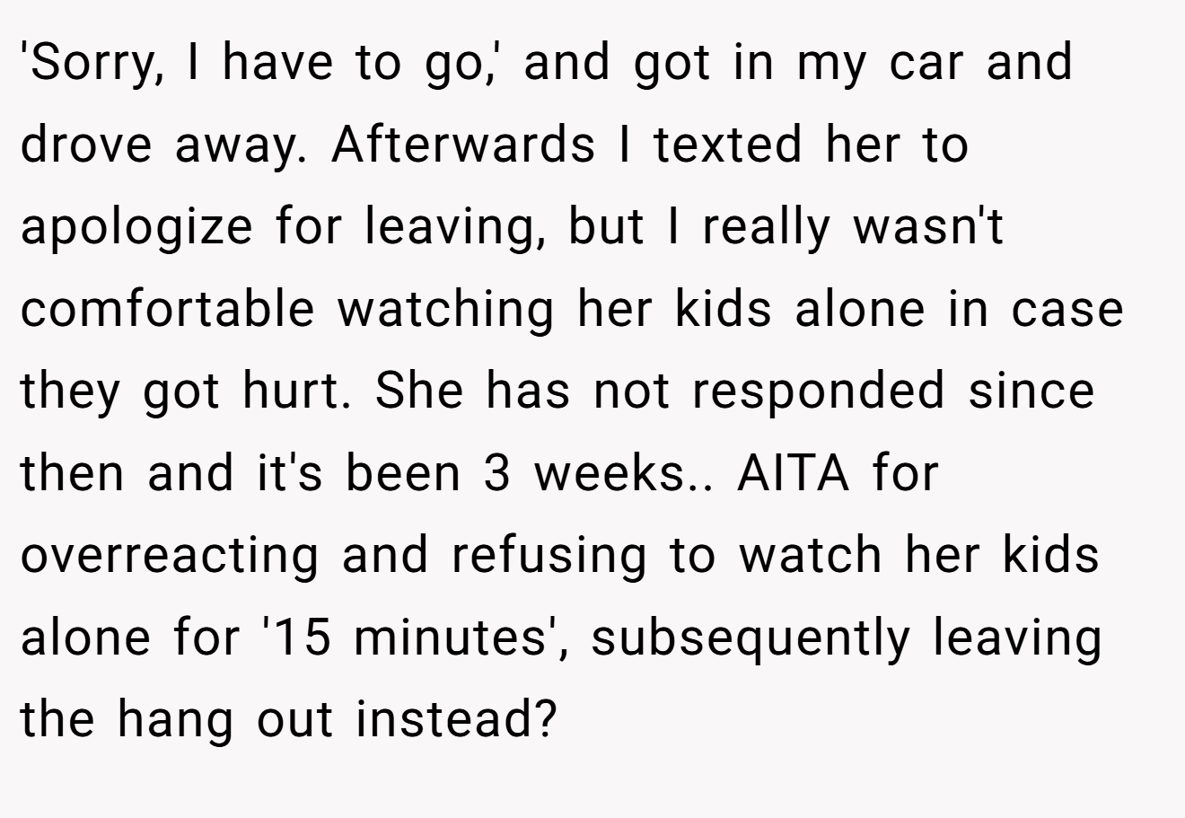 'Sorry, I have to go,' and got in my car and drove away. Afterwards I texted her to apologize for leaving, but I really wasn't comfortable watching her kids alone in case they got hurt. She has not responded since then and it's been 3 weeks.. AITA for overreacting and refusing to watch her kids alone for '15 minutes', subsequently leaving the hang out instead?