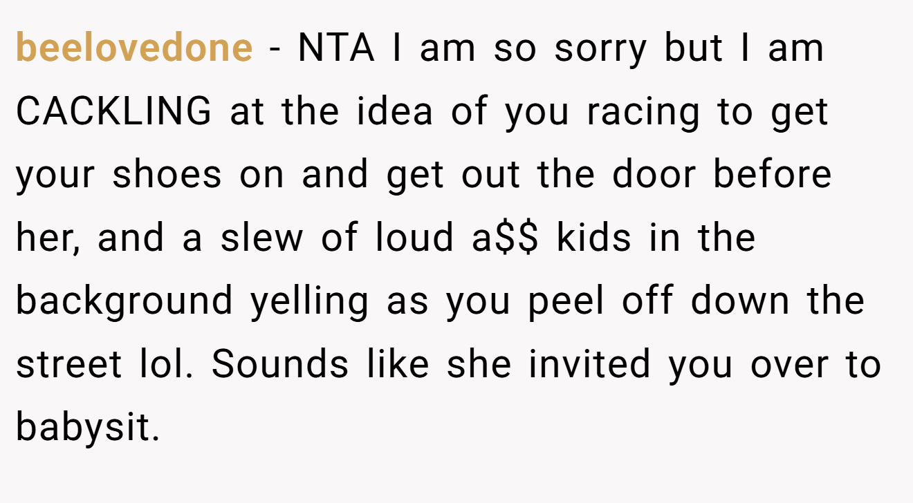 beelovedone − NTA I am so sorry but I am CACKLING at the idea of you racing to get your shoes on and get out the door before her, and a slew of loud a$$ kids in the background yelling as you peel off down the street lol. Sounds like she invited you over to babysit.