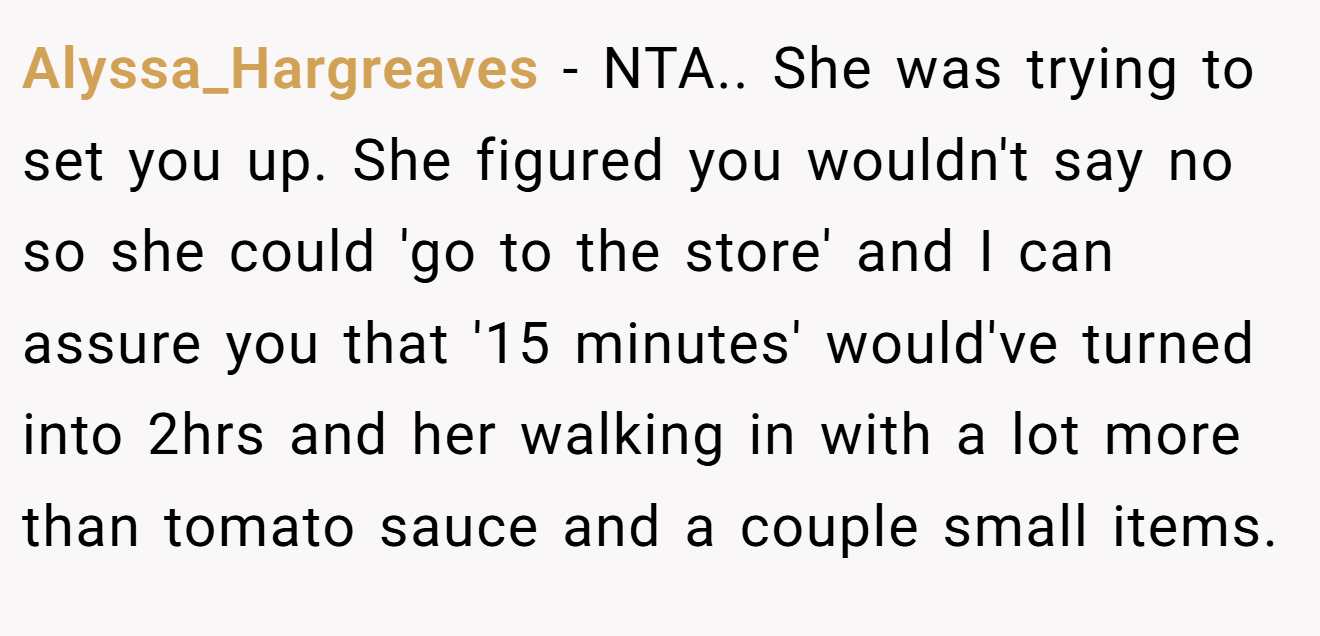 Alyssa_Hargreaves − NTA.. She was trying to set you up. She figured you wouldn't say no so she could 'go to the store' and I can assure you that '15 minutes' would've turned into 2hrs and her walking in with a lot more than tomato sauce and a couple small items.