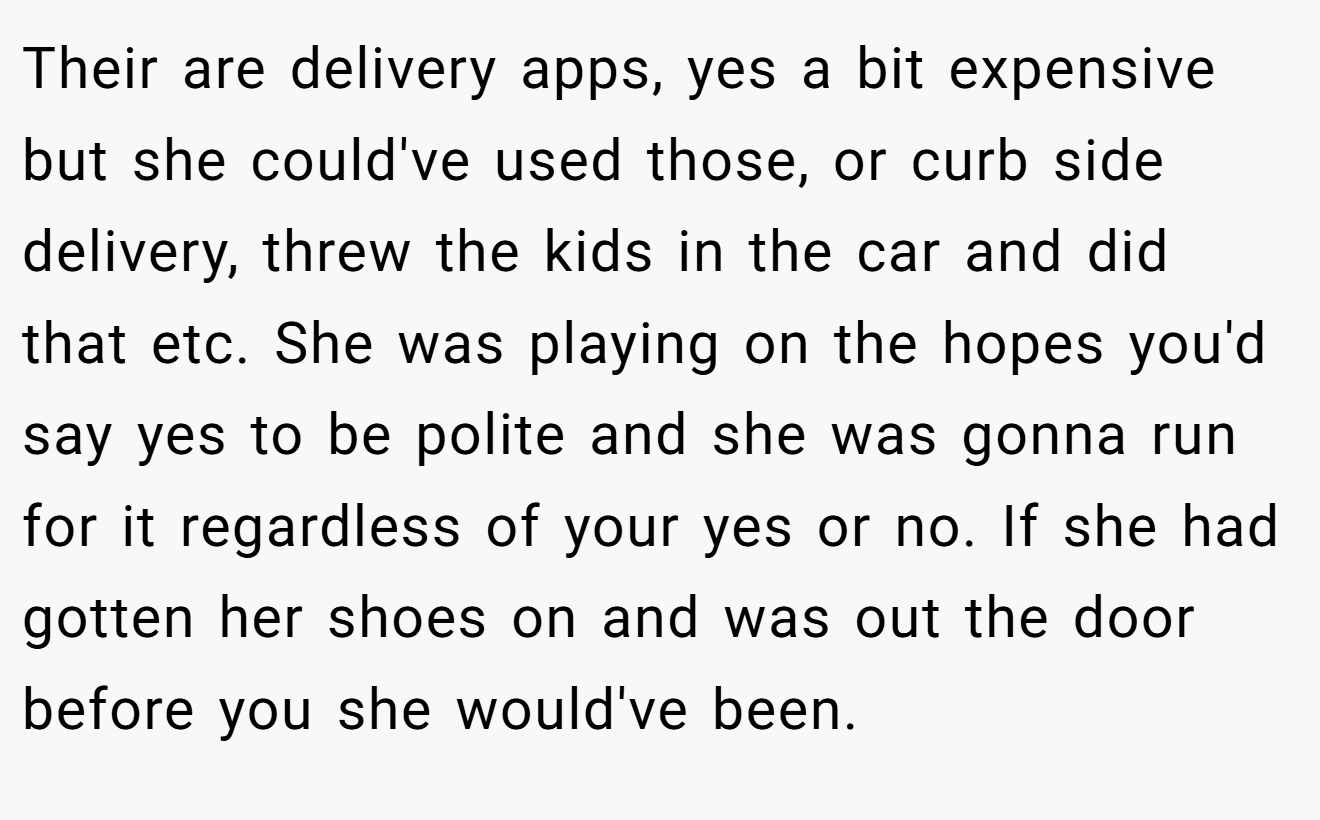 Their are delivery apps, yes a bit expensive but she could've used those, or curb side delivery, threw the kids in the car and did that etc. She was playing on the hopes you'd say yes to be polite and she was gonna run for it regardless of your yes or no. If she had gotten her shoes on and was out the door before you she would've been.