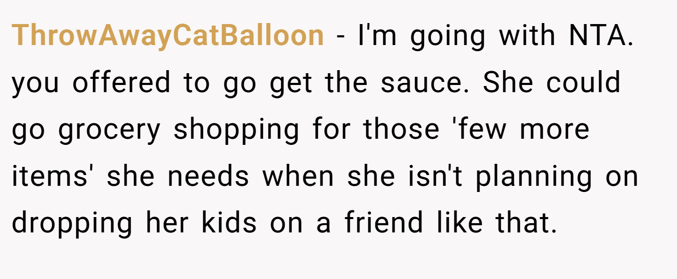 ThrowAwayCatBalloon − I'm going with NTA. you offered to go get the sauce. She could go grocery shopping for those 'few more items' she needs when she isn't planning on dropping her kids on a friend like that.