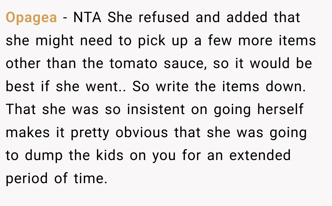 Opagea − NTA She refused and added that she might need to pick up a few more items other than the tomato sauce, so it would be best if she went.. So write the items down. That she was so insistent on going herself makes it pretty obvious that she was going to dump the kids on you for an extended period of time.