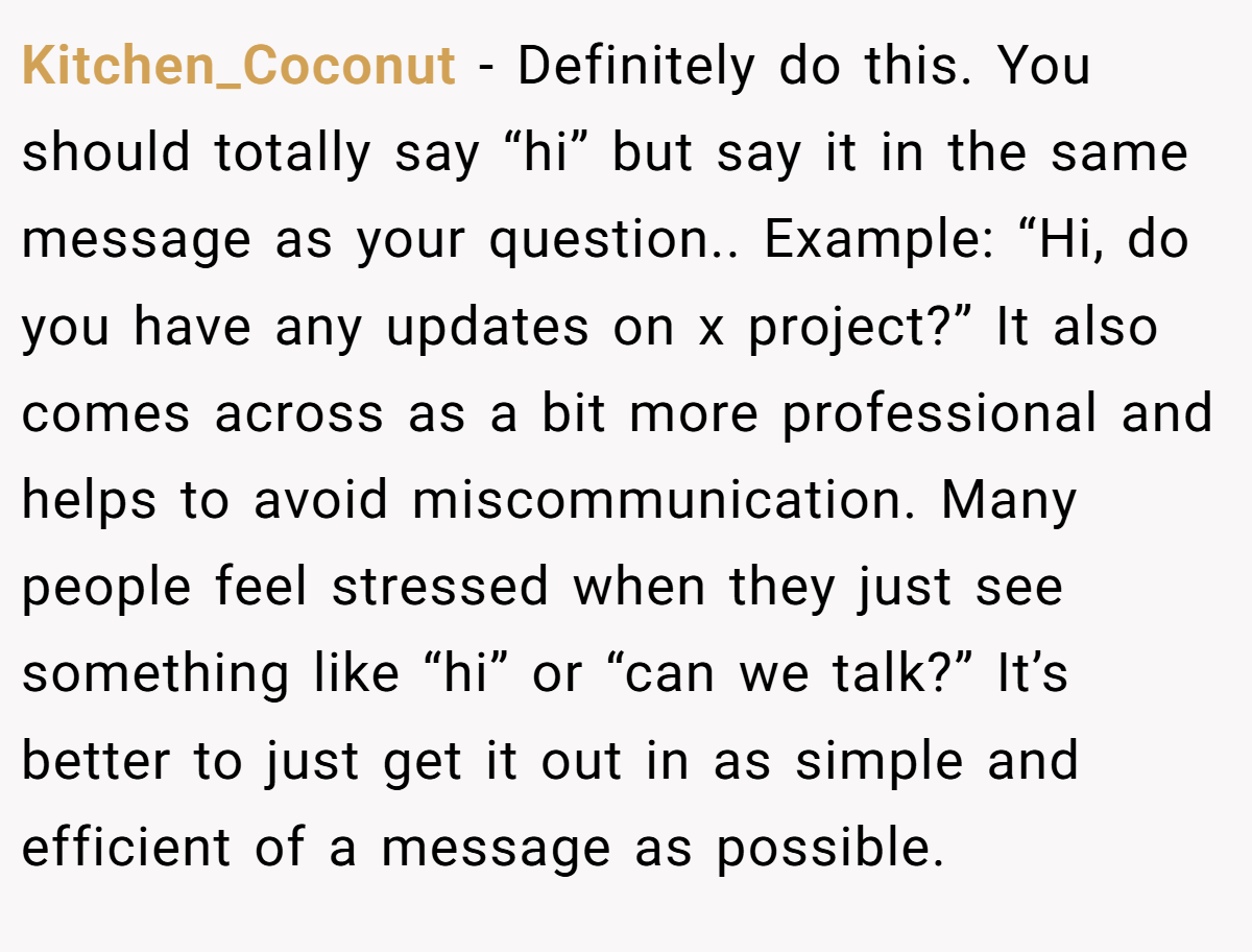 Kitchen_Coconut − Definitely do this. You should totally say “hi” but say it in the same message as your question.. Example: “Hi, do you have any updates on x project?” It also comes across as a bit more professional and helps to avoid miscommunication. Many people feel stressed when they just see something like “hi” or “can we talk?” It’s better to just get it out in as simple and efficient of a message as possible.