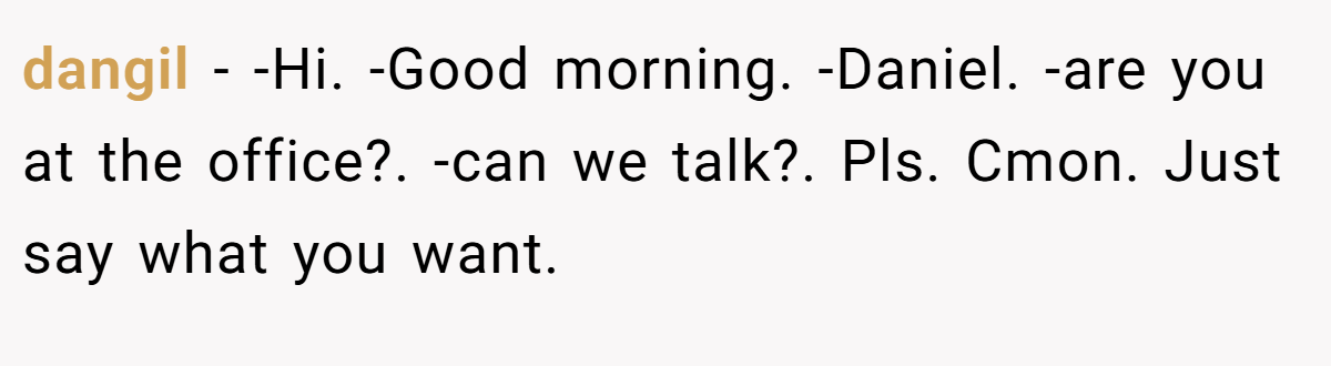 dangil − -Hi. -Good morning. -Daniel. -are you at the office?. -can we talk?. Pls. Cmon. Just say what you want.