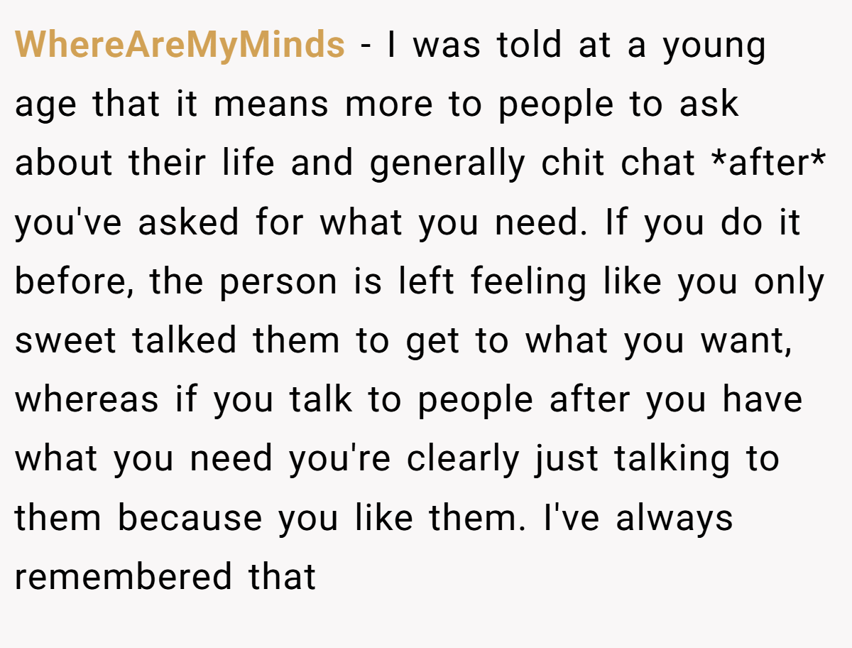 WhereAreMyMinds − I was told at a young age that it means more to people to ask about their life and generally chit chat *after* you've asked for what you need. If you do it before, the person is left feeling like you only sweet talked them to get to what you want, whereas if you talk to people after you have what you need you're clearly just talking to them because you like them. I've always remembered that