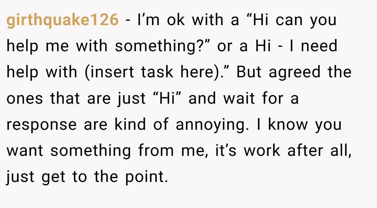 girthquake126 − I’m ok with a “Hi can you help me with something?” or a Hi - I need help with (insert task here).” But agreed the ones that are just “Hi” and wait for a response are kind of annoying. I know you want something from me, it’s work after all, just get to the point.