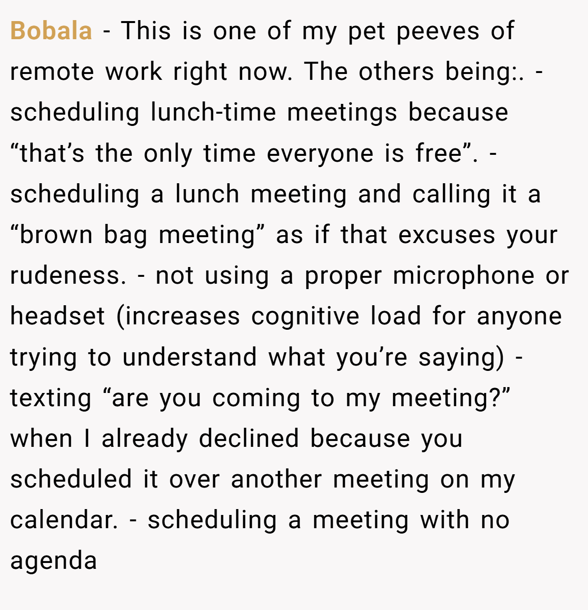 Bobala − This is one of my pet peeves of remote work right now. The others being:. - scheduling lunch-time meetings because “that’s the only time everyone is free”. - scheduling a lunch meeting and calling it a “brown bag meeting” as if that excuses your rudeness. - not using a proper microphone or headset (increases cognitive load for anyone trying to understand what you’re saying) - texting “are you coming to my meeting?” when I already declined because you scheduled it over another meeting on my calendar. - scheduling a meeting with no agenda