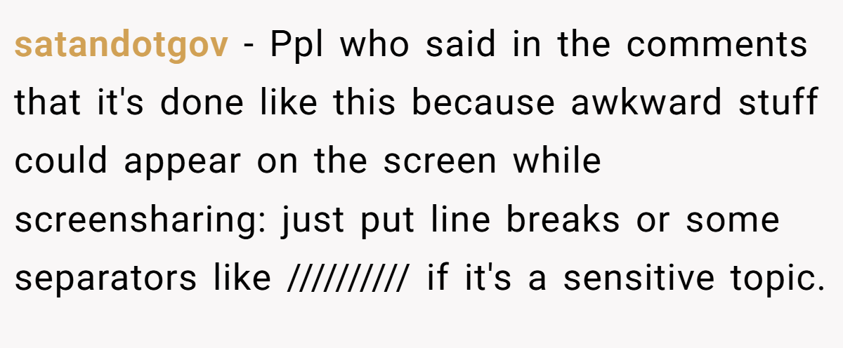 satandotgov − Ppl who said in the comments that it's done like this because awkward stuff could appear on the screen while screensharing: just put line breaks or some separators like ////////// if it's a sensitive topic.