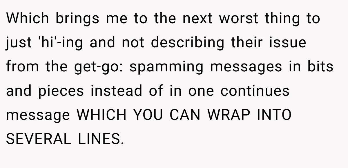 Which brings me to the next worst thing to just 'hi'-ing and not describing their issue from the get-go: spamming messages in bits and pieces instead of in one continues message WHICH YOU CAN WRAP INTO SEVERAL LINES.