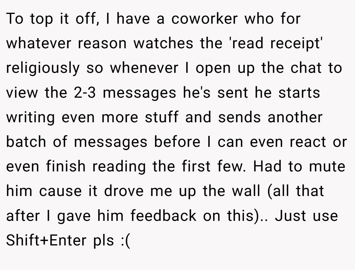 To top it off, I have a coworker who for whatever reason watches the 'read receipt' religiously so whenever I open up the chat to view the 2-3 messages he's sent he starts writing even more stuff and sends another batch of messages before I can even react or even finish reading the first few. Had to mute him cause it drove me up the wall (all that after I gave him feedback on this).. Just use Shift+Enter pls :(