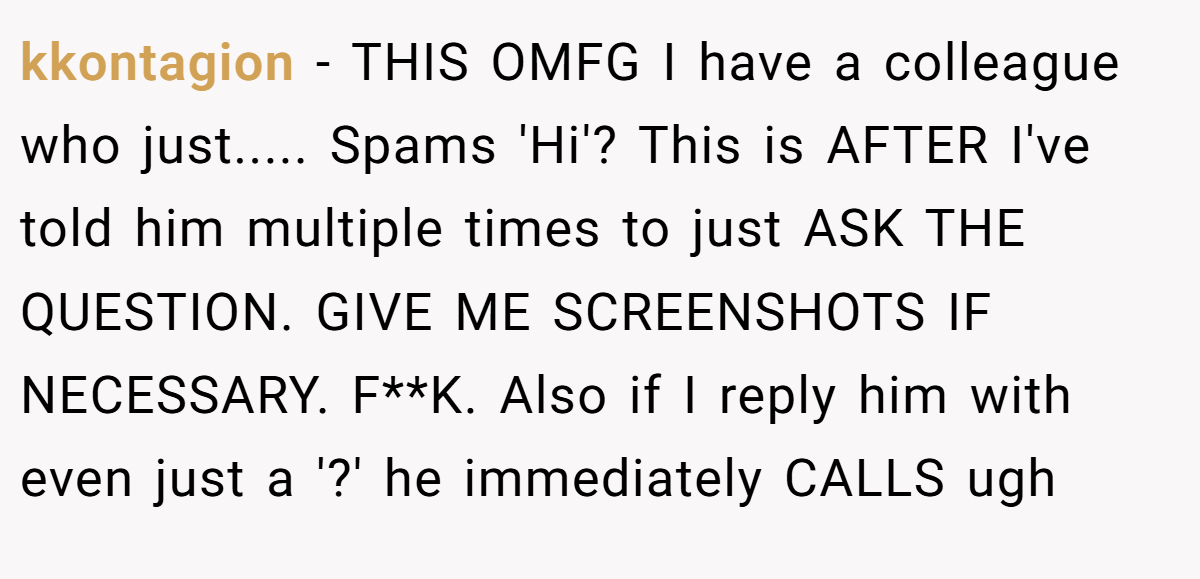 kkontagion − THIS OMFG I have a colleague who just..... Spams 'Hi'? This is AFTER I've told him multiple times to just ASK THE QUESTION. GIVE ME SCREENSHOTS IF NECESSARY. F**K. Also if I reply him with even just a '?' he immediately CALLS ugh