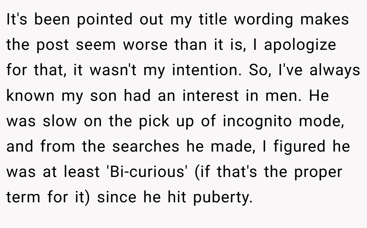 It's been pointed out my title wording makes the post seem worse than it is, I apologize for that, it wasn't my intention. So, I've always known my son had an interest in men. He was slow on the pick up of incognito mode, and from the searches he made, I figured he was at least 'Bi-curious' (if that's the proper term for it) since he hit puberty.