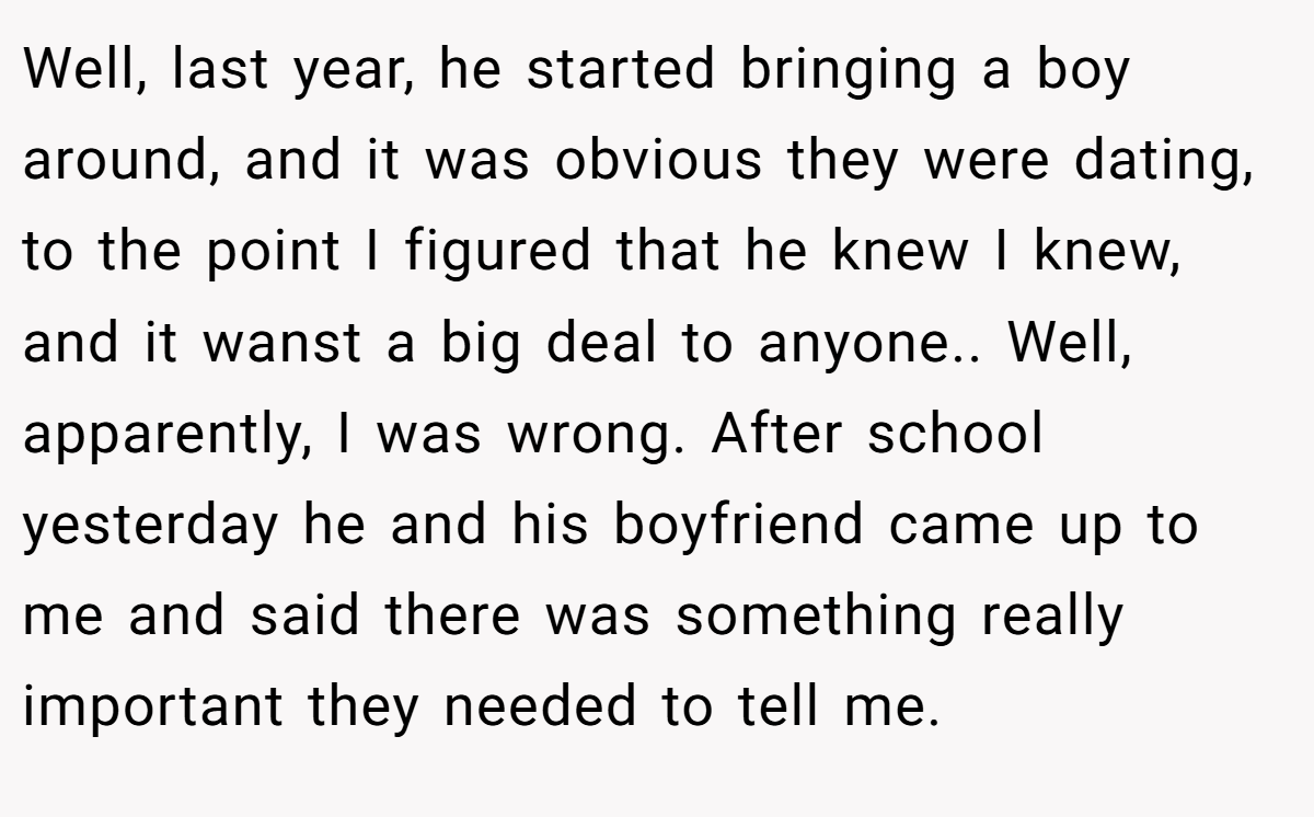 Well, last year, he started bringing a boy around, and it was obvious they were dating, to the point I figured that he knew I knew, and it wanst a big deal to anyone.. Well, apparently, I was wrong. After school yesterday he and his boyfriend came up to me and said there was something really important they needed to tell me.