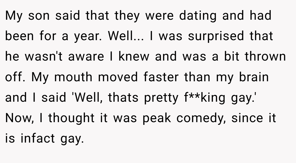 My son said that they were dating and had been for a year. Well... I was surprised that he wasn't aware I knew and was a bit thrown off. My mouth moved faster than my brain and I said 'Well, thats pretty f**king gay.' Now, I thought it was peak comedy, since it is infact gay.
