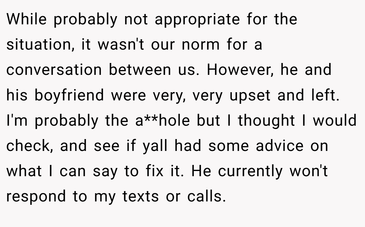 While probably not appropriate for the situation, it wasn't our norm for a conversation between us. However, he and his boyfriend were very, very upset and left. I'm probably the a**hole but I thought I would check, and see if yall had some advice on what I can say to fix it. He currently won't respond to my texts or calls.