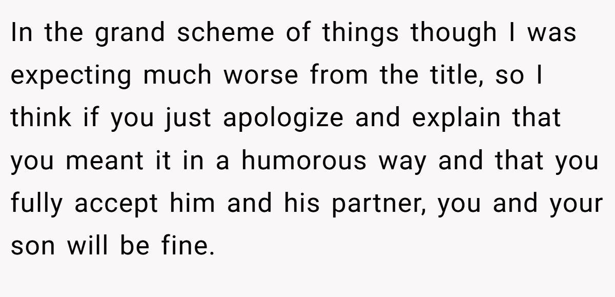 In the grand scheme of things though I was expecting much worse from the title, so I think if you just apologize and explain that you meant it in a humorous way and that you fully accept him and his partner, you and your son will be fine.