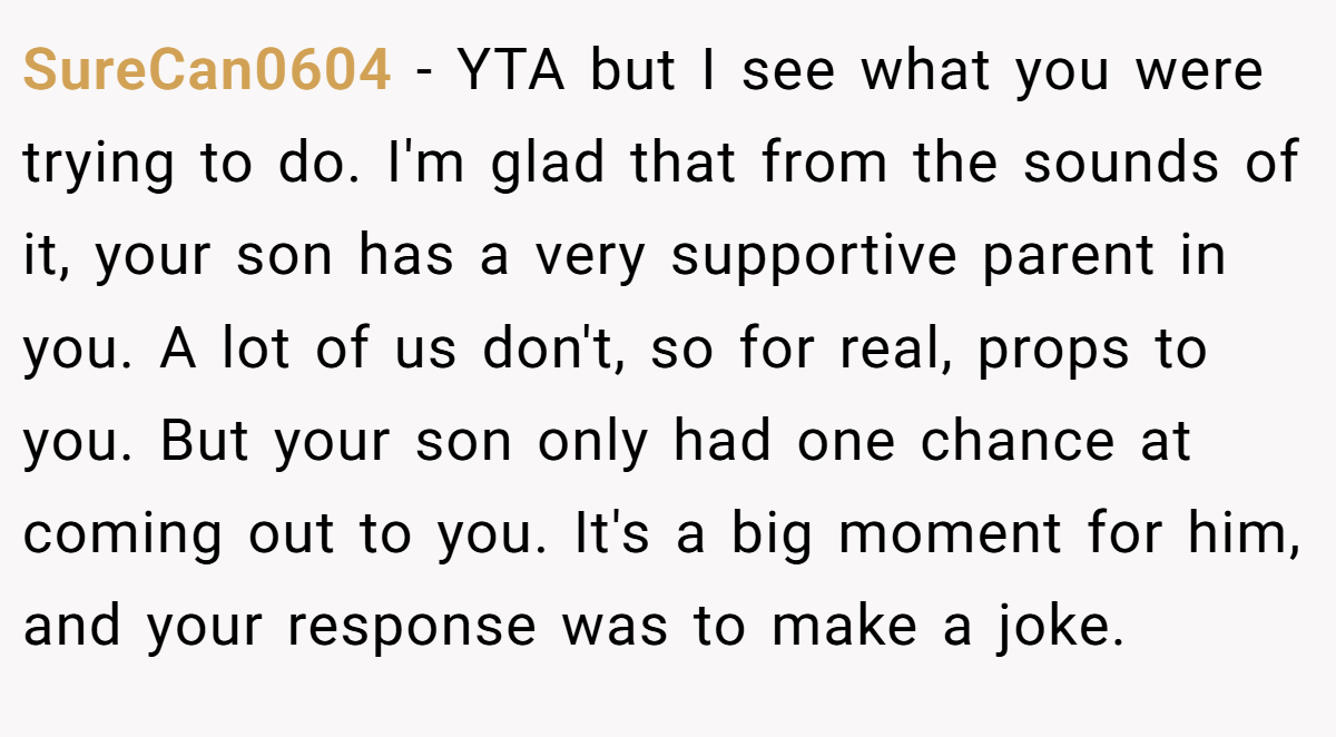 SureCan0604 − YTA but I see what you were trying to do. I'm glad that from the sounds of it, your son has a very supportive parent in you. A lot of us don't, so for real, props to you. But your son only had one chance at coming out to you. It's a big moment for him, and your response was to make a joke.