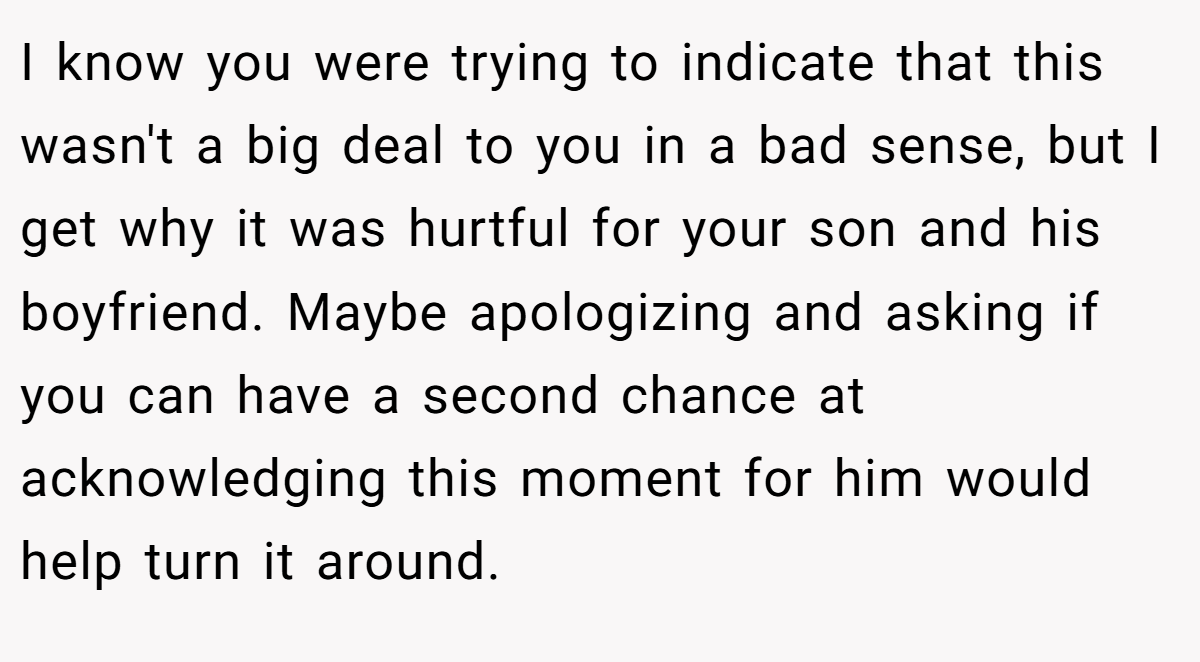 I know you were trying to indicate that this wasn't a big deal to you in a bad sense, but I get why it was hurtful for your son and his boyfriend. Maybe apologizing and asking if you can have a second chance at acknowledging this moment for him would help turn it around.