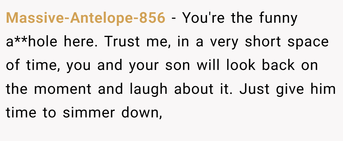 Massive-Antelope-856 − You're the funny a**hole here. Trust me, in a very short space of time, you and your son will look back on the moment and laugh about it. Just give him time to simmer down,