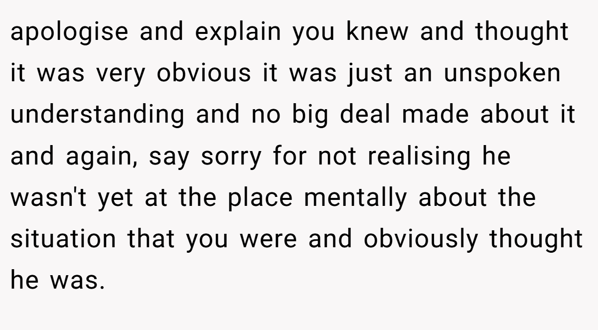 apologise and explain you knew and thought it was very obvious it was just an unspoken understanding and no big deal made about it and again, say sorry for not realising he wasn't yet at the place mentally about the situation that you were and obviously thought he was.