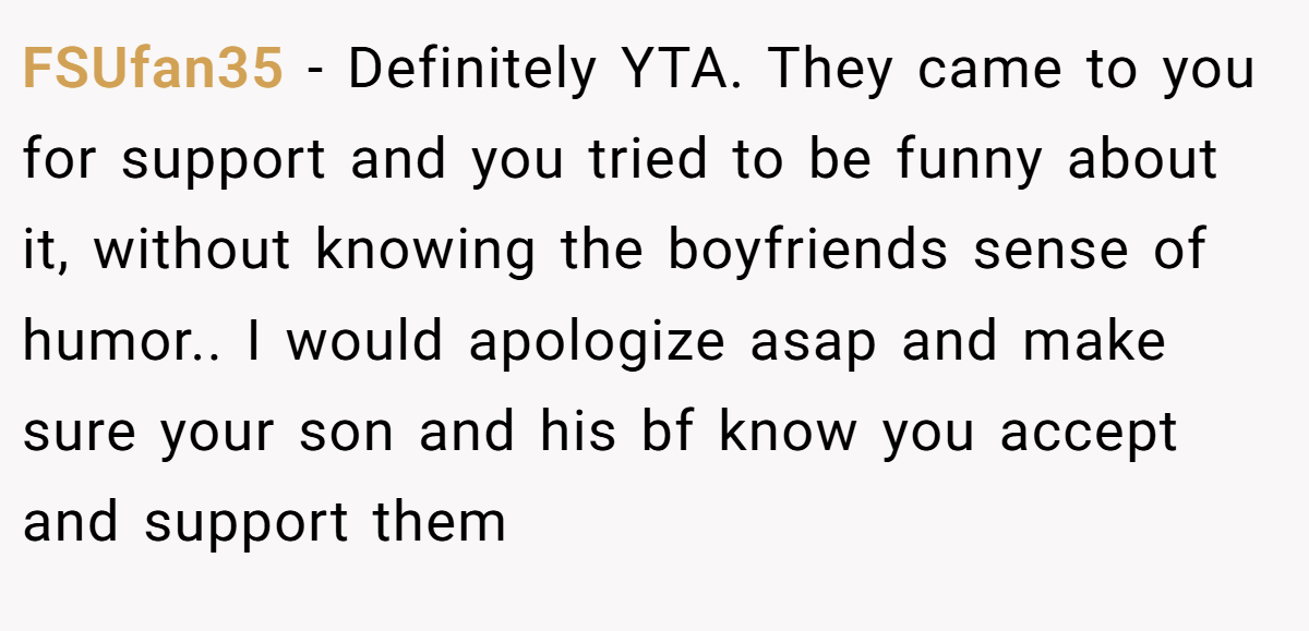 FSUfan35 − Definitely YTA. They came to you for support and you tried to be funny about it, without knowing the boyfriends sense of humor.. I would apologize asap and make sure your son and his bf know you accept and support them