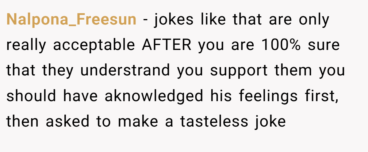 Nalpona_Freesun − jokes like that are only really acceptable AFTER you are 100% sure that they understrand you support them you should have aknowledged his feelings first, then asked to make a tasteless joke