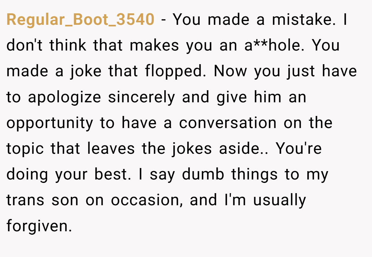 Regular_Boot_3540 − You made a mistake. I don't think that makes you an a**hole. You made a joke that flopped. Now you just have to apologize sincerely and give him an opportunity to have a conversation on the topic that leaves the jokes aside.. You're doing your best. I say dumb things to my trans son on occasion, and I'm usually forgiven.