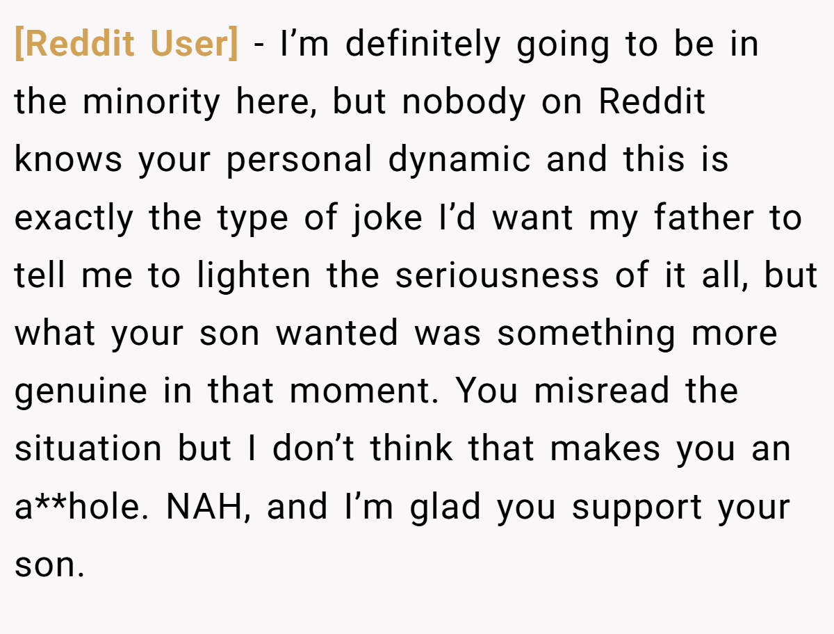 [Reddit User] − I’m definitely going to be in the minority here, but nobody on Reddit knows your personal dynamic and this is exactly the type of joke I’d want my father to tell me to lighten the seriousness of it all, but what your son wanted was something more genuine in that moment. You misread the situation but I don’t think that makes you an a**hole. NAH, and I’m glad you support your son.