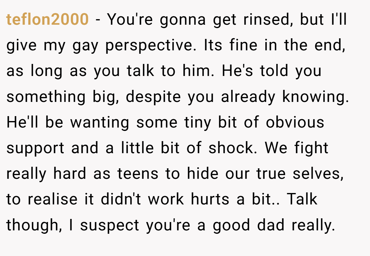 teflon2000 − You're gonna get rinsed, but I'll give my gay perspective. Its fine in the end, as long as you talk to him. He's told you something big, despite you already knowing. He'll be wanting some tiny bit of obvious support and a little bit of shock. We fight really hard as teens to hide our true selves, to realise it didn't work hurts a bit.. Talk though, I suspect you're a good dad really.