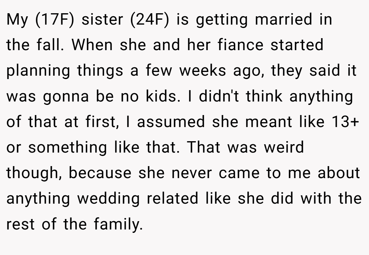 My (17F) sister (24F) is getting married in the fall. When she and her fiance started planning things a few weeks ago, they said it was gonna be no kids. I didn't think anything of that at first, I assumed she meant like 13+ or something like that. That was weird though, because she never came to me about anything wedding related like she did with the rest of the family.