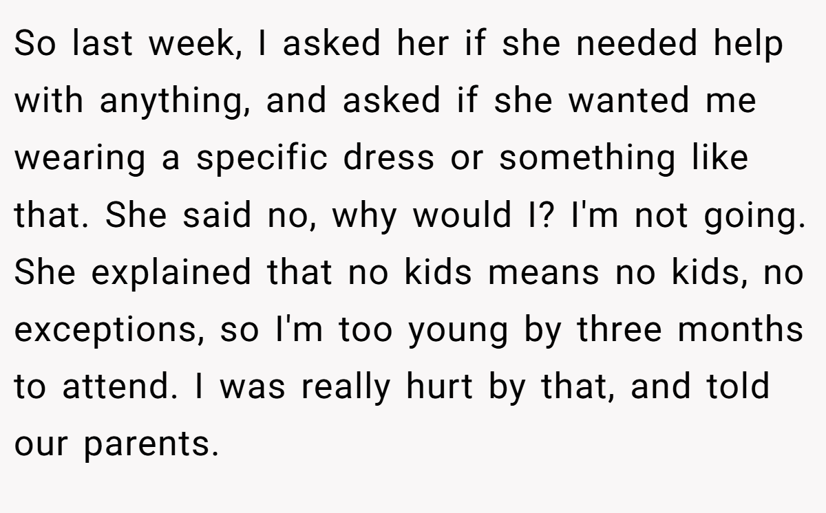 So last week, I asked her if she needed help with anything, and asked if she wanted me wearing a specific dress or something like that. She said no, why would I? I'm not going. She explained that no kids means no kids, no exceptions, so I'm too young by three months to attend. I was really hurt by that, and told our parents.