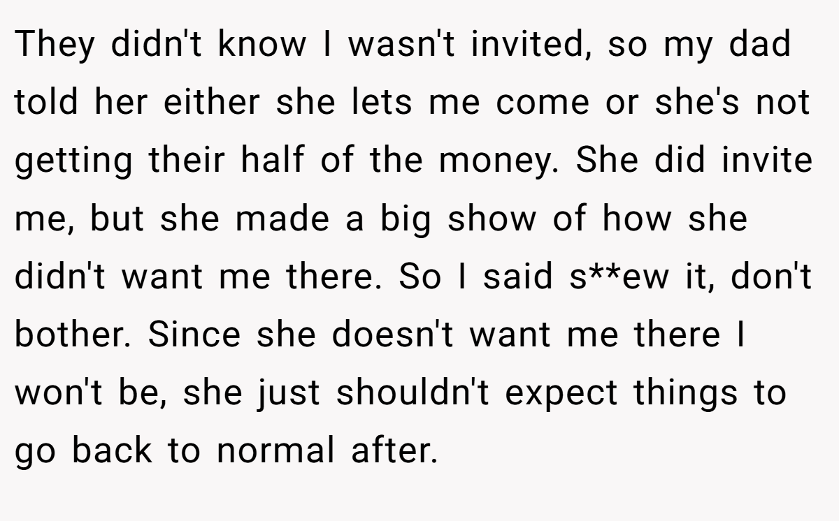 They didn't know I wasn't invited, so my dad told her either she lets me come or she's not getting their half of the money. She did invite me, but she made a big show of how she didn't want me there. So I said s**ew it, don't bother. Since she doesn't want me there I won't be, she just shouldn't expect things to go back to normal after.