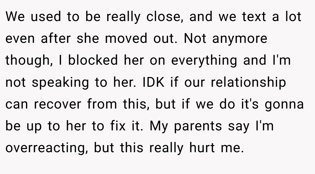 We used to be really close, and we text a lot even after she moved out. Not anymore though, I blocked her on everything and I'm not speaking to her. IDK if our relationship can recover from this, but if we do it's gonna be up to her to fix it. My parents say I'm overreacting, but this really hurt me.