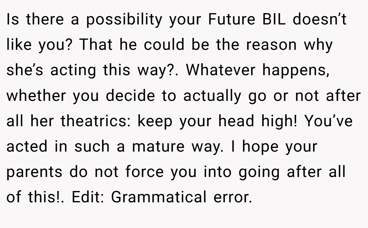 Is there a possibility your Future BIL doesn’t like you? That he could be the reason why she’s acting this way?. Whatever happens, whether you decide to actually go or not after all her theatrics: keep your head high! You’ve acted in such a mature way. I hope your parents do not force you into going after all of this!. Edit: Grammatical error.