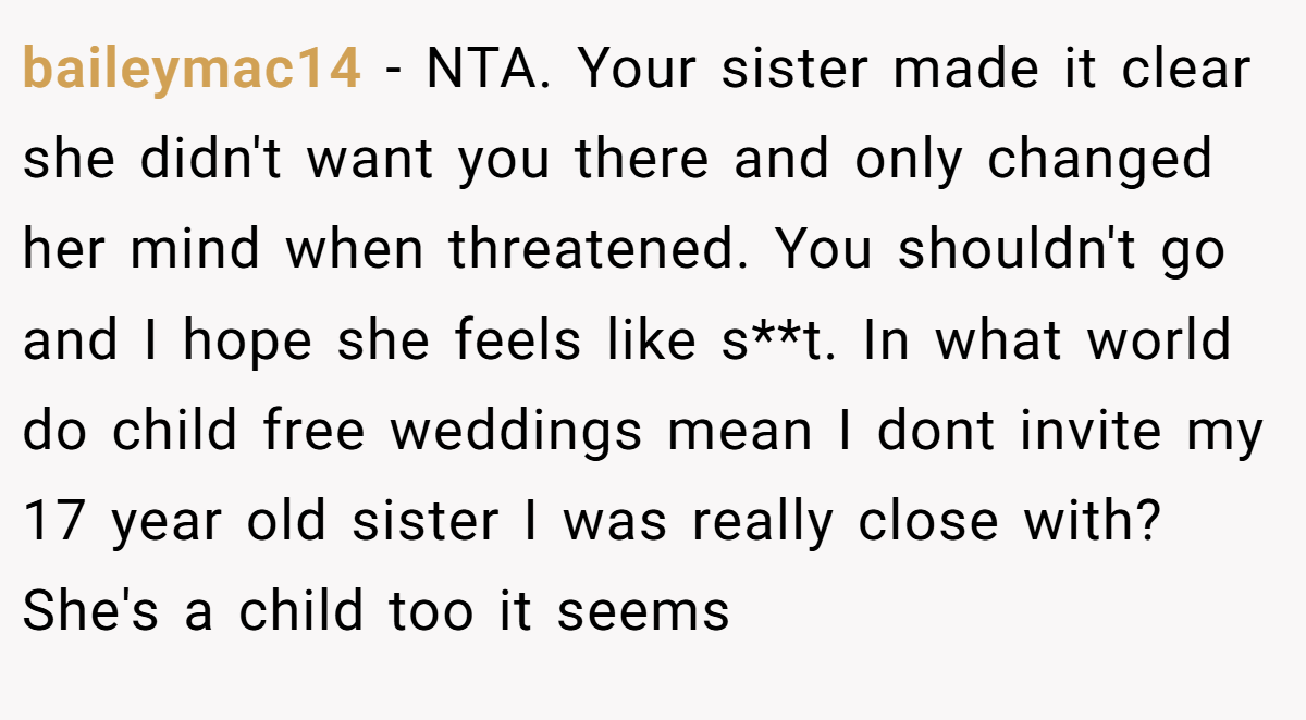 baileymac14 − NTA. Your sister made it clear she didn't want you there and only changed her mind when threatened. You shouldn't go and I hope she feels like s**t. In what world do child free weddings mean I dont invite my 17 year old sister I was really close with? She's a child too it seems