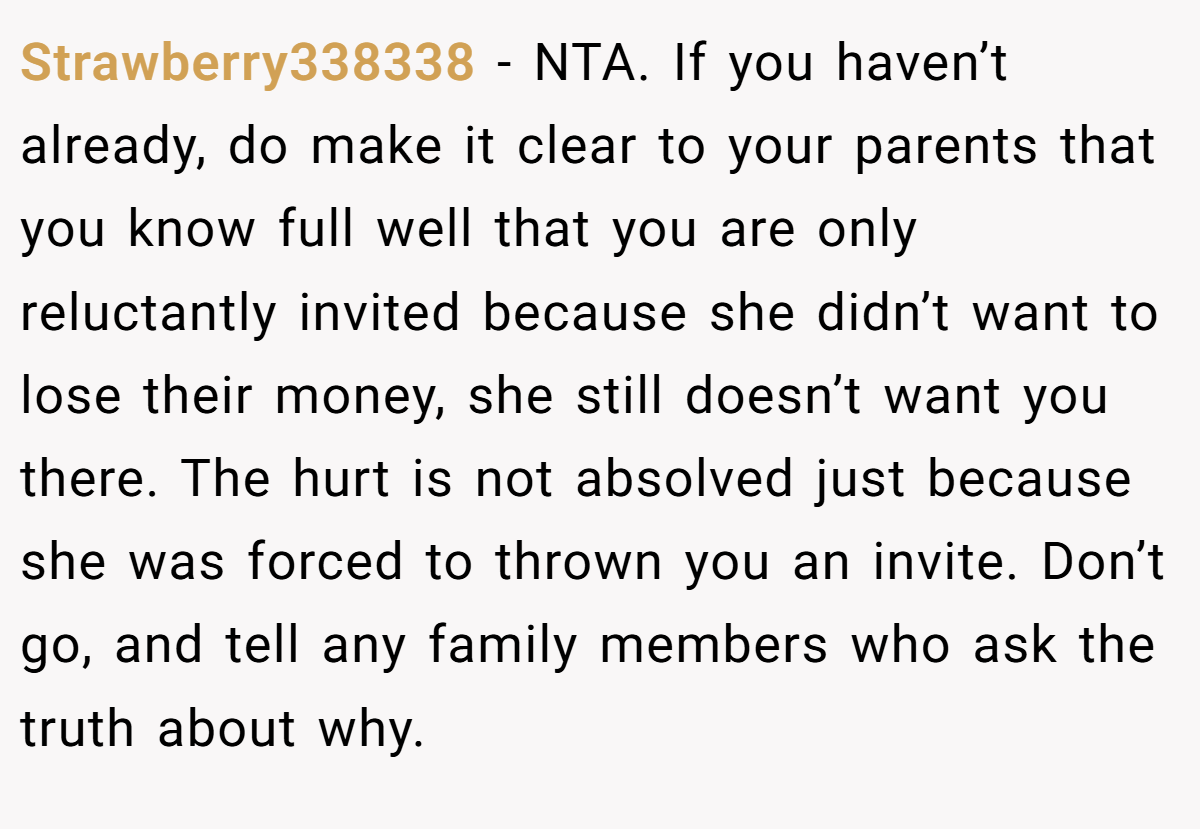 Strawberry338338 − NTA. If you haven’t already, do make it clear to your parents that you know full well that you are only reluctantly invited because she didn’t want to lose their money, she still doesn’t want you there. The hurt is not absolved just because she was forced to thrown you an invite. Don’t go, and tell any family members who ask the truth about why.