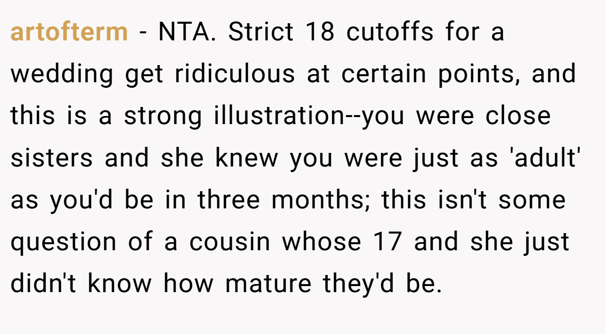 artofterm − NTA. Strict 18 cutoffs for a wedding get ridiculous at certain points, and this is a strong illustration--you were close sisters and she knew you were just as 'adult' as you'd be in three months; this isn't some question of a cousin whose 17 and she just didn't know how mature they'd be.