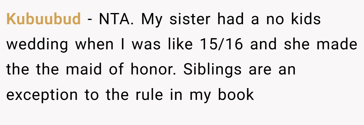 Kubuubud − NTA. My sister had a no kids wedding when I was like 15/16 and she made the the maid of honor. Siblings are an exception to the rule in my book
