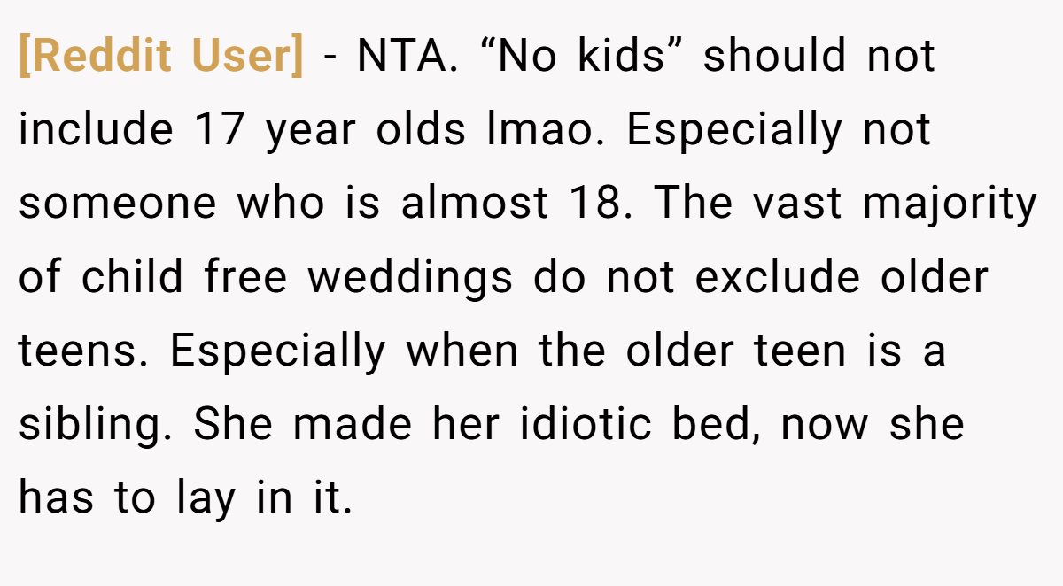 [Reddit User] − NTA. “No kids” should not include 17 year olds lmao. Especially not someone who is almost 18. The vast majority of child free weddings do not exclude older teens. Especially when the older teen is a sibling. She made her idiotic bed, now she has to lay in it.