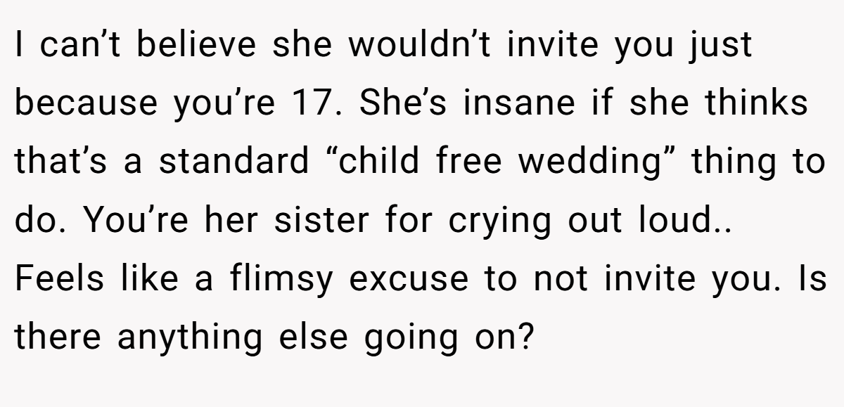 I can’t believe she wouldn’t invite you just because you’re 17. She’s insane if she thinks that’s a standard “child free wedding” thing to do. You’re her sister for crying out loud.. Feels like a flimsy excuse to not invite you. Is there anything else going on?
