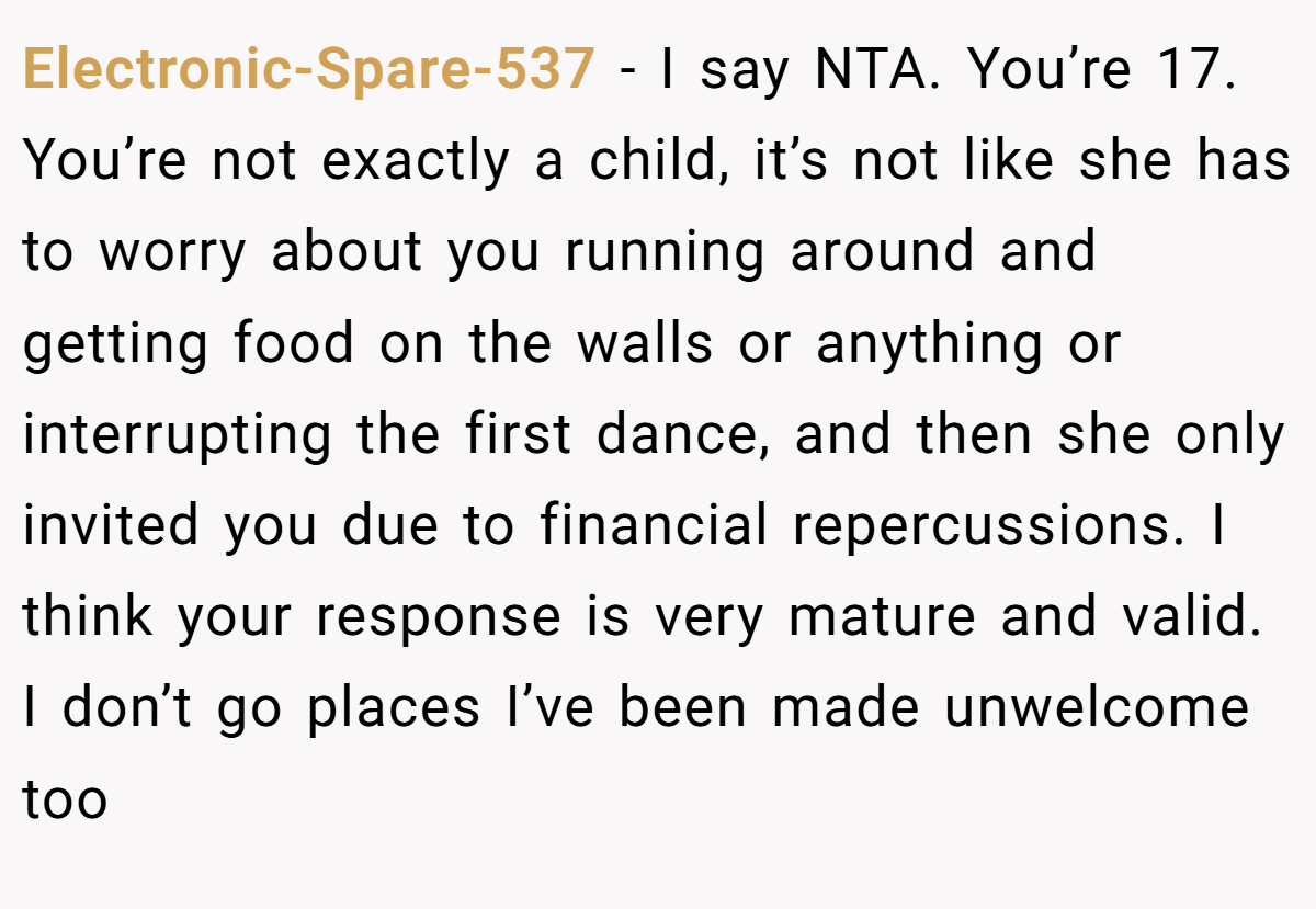 Electronic-Spare-537 − I say NTA. You’re 17. You’re not exactly a child, it’s not like she has to worry about you running around and getting food on the walls or anything or interrupting the first dance, and then she only invited you due to financial repercussions. I think your response is very mature and valid. I don’t go places I’ve been made unwelcome too