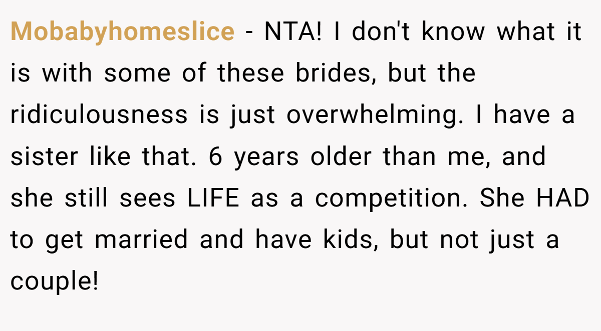 Mobabyhomeslice − NTA! I don't know what it is with some of these brides, but the ridiculousness is just overwhelming. I have a sister like that. 6 years older than me, and she still sees LIFE as a competition. She HAD to get married and have kids, but not just a couple!