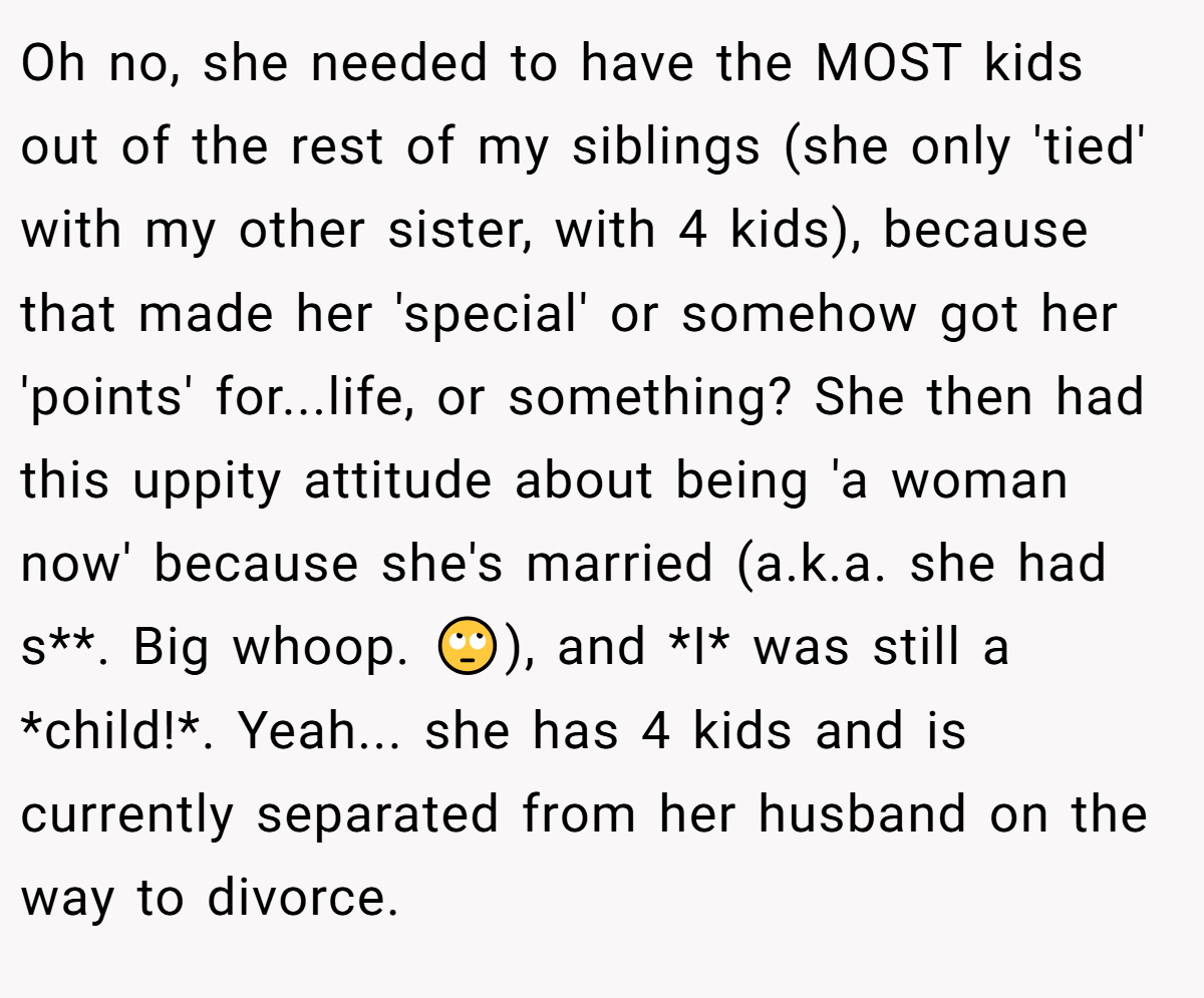 Oh no, she needed to have the MOST kids out of the rest of my siblings (she only 'tied' with my other sister, with 4 kids), because that made her 'special' or somehow got her 'points' for...life, or something? She then had this uppity attitude about being 'a woman now' because she's married (a.k.a. she had s**. Big whoop. 🙄), and *I* was still a *child!*. Yeah... she has 4 kids and is currently separated from her husband on the way to divorce.