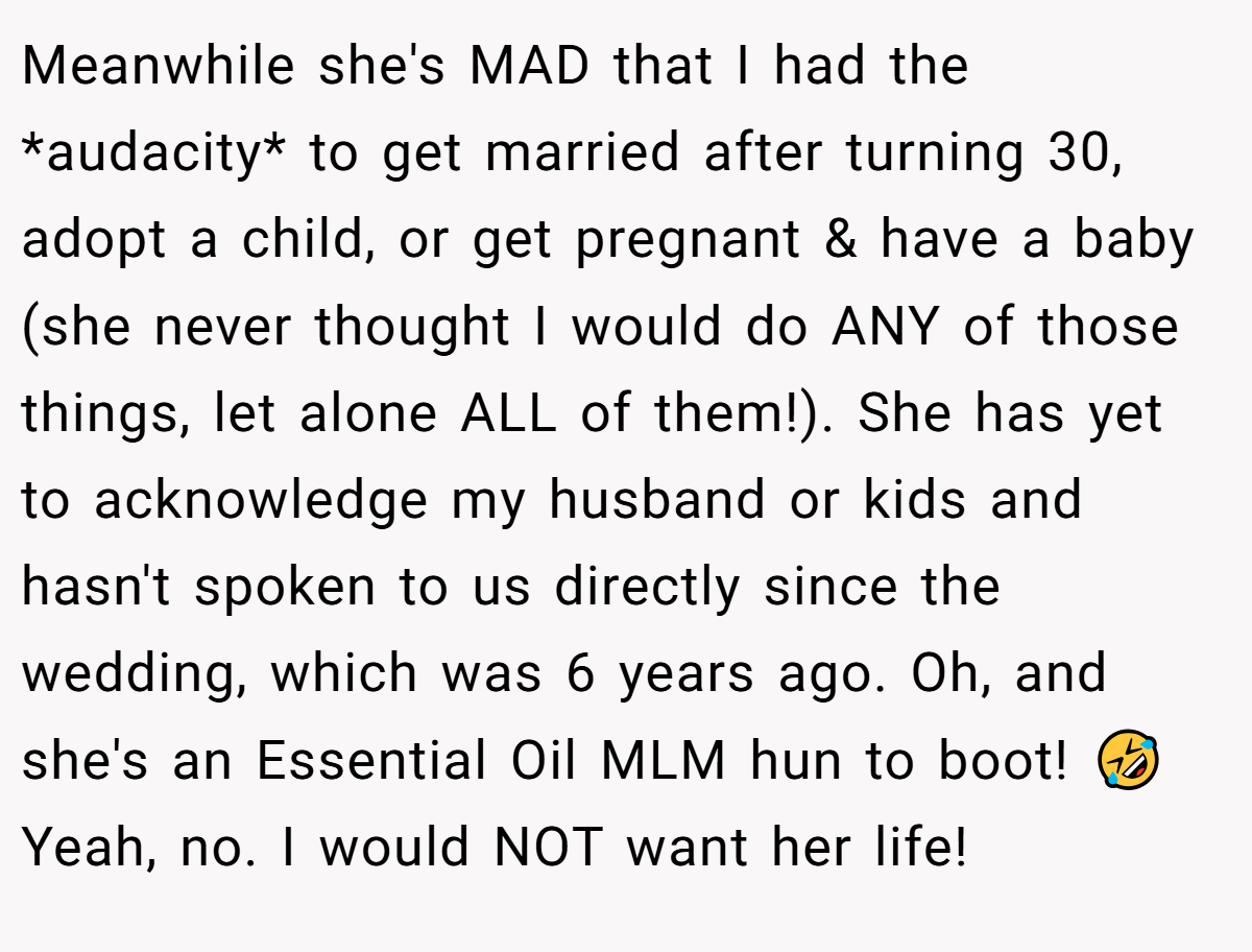 Meanwhile she's MAD that I had the *audacity* to get married after turning 30, adopt a child, or get pregnant & have a baby (she never thought I would do ANY of those things, let alone ALL of them!). She has yet to acknowledge my husband or kids and hasn't spoken to us directly since the wedding, which was 6 years ago. Oh, and she's an Essential Oil MLM hun to boot! 🤣 Yeah, no. I would NOT want her life!